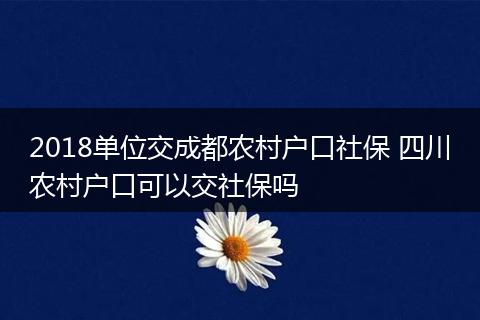2018单位交成都农村户口社保 四川农村户口可以交社保吗