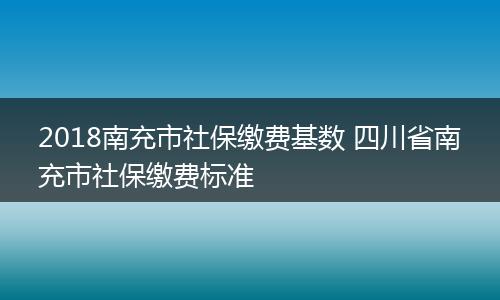 2018南充市社保缴费基数 四川省南充市社保缴费标准