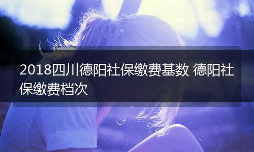 2018四川德阳社保缴费基数 德阳社保缴费档次