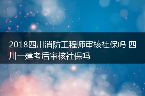 2018四川消防工程师审核社保吗 四川一建考后审核社保吗