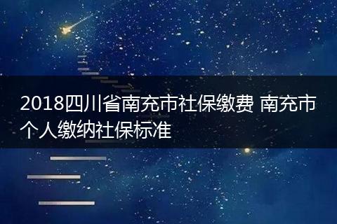 2018四川省南充市社保缴费 南充市个人缴纳社保标准