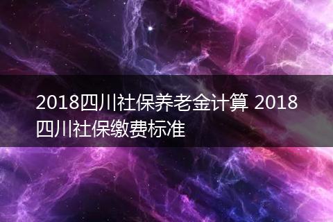 2018四川社保养老金计算 2018四川社保缴费标准