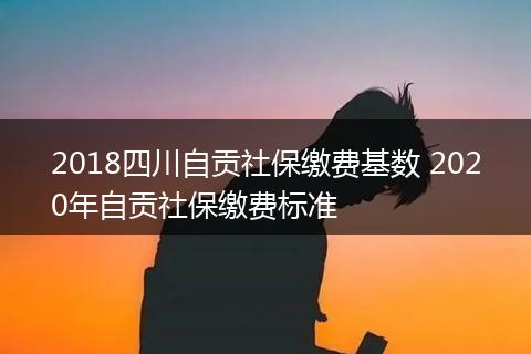 2018四川自贡社保缴费基数 2020年自贡社保缴费标准