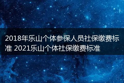 2018年乐山个体参保人员社保缴费标准 2021乐山个体社保缴费标准