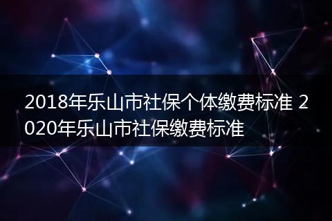 2018年乐山市社保个体缴费标准 2020年乐山市社保缴费标准