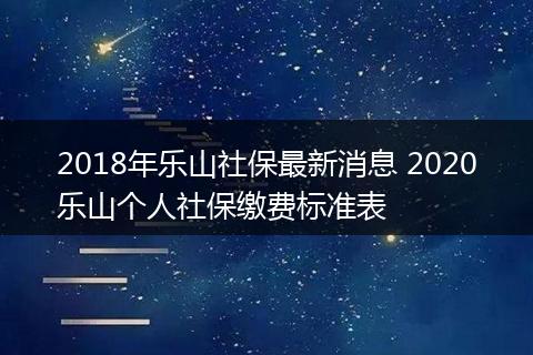 2018年乐山社保最新消息 2020乐山个人社保缴费标准表