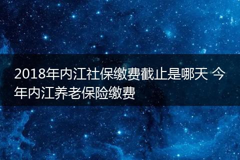 2018年内江社保缴费截止是哪天 今年内江养老保险缴费