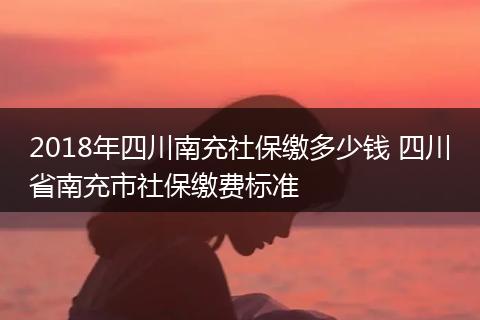 2018年四川南充社保缴多少钱 四川省南充市社保缴费标准