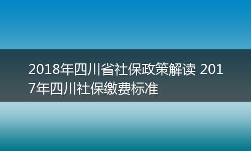 2018年四川省社保政策解读 2017年四川社保缴费标准
