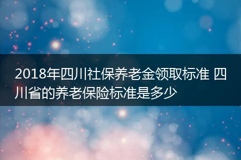 2018年四川社保养老金领取标准 四川省的养老保险标准是多少