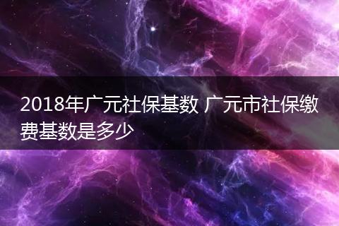 2018年广元社保基数 广元市社保缴费基数是多少