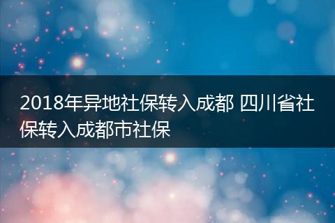 2018年异地社保转入成都 四川省社保转入成都市社保