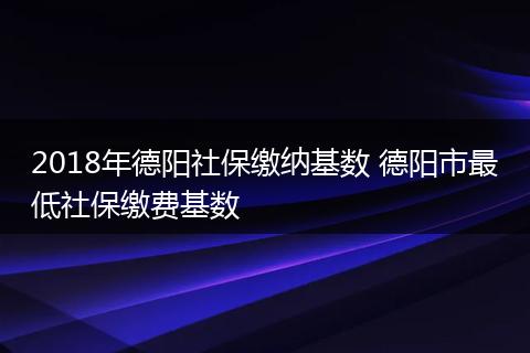 2018年德阳社保缴纳基数 德阳市最低社保缴费基数