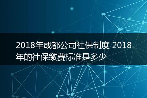2018年成都公司社保制度 2018年的社保缴费标准是多少