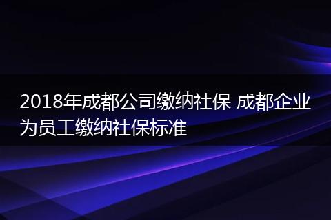 2018年成都公司缴纳社保 成都企业为员工缴纳社保标准