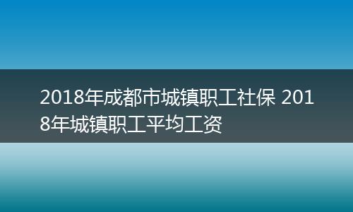 2018年成都市城镇职工社保 2018年城镇职工平均工资