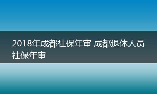 2018年成都社保年审 成都退休人员社保年审