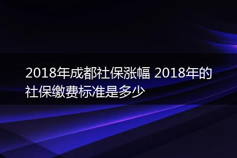 2018年成都社保涨幅 2018年的社保缴费标准是多少