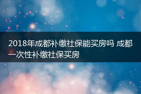 2018年成都补缴社保能买房吗 成都一次性补缴社保买房
