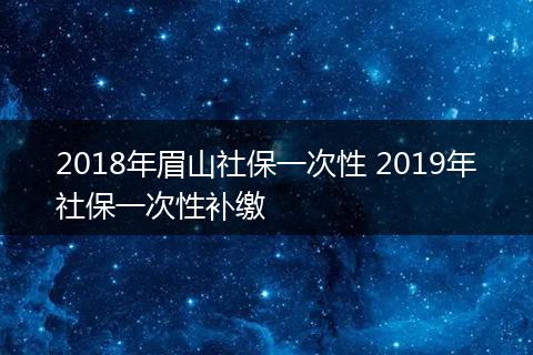 2018年眉山社保一次性 2019年社保一次性补缴