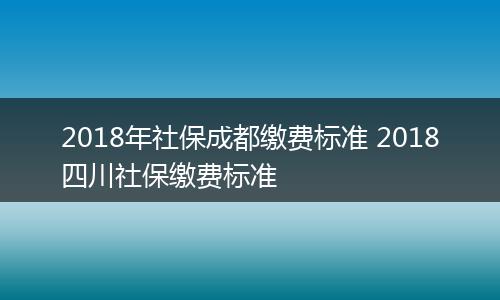 2018年社保成都缴费标准 2018四川社保缴费标准