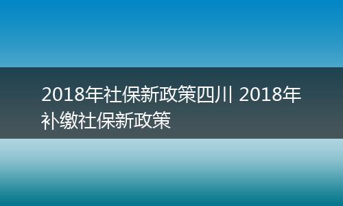 2018年社保新政策四川 2018年补缴社保新政策