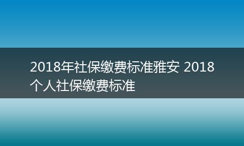 2018年社保缴费标准雅安 2018个人社保缴费标准