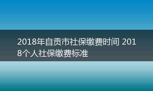 2018年自贡市社保缴费时间 2018个人社保缴费标准