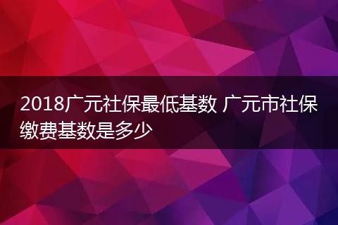 2018广元社保最低基数 广元市社保缴费基数是多少