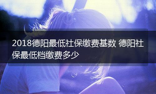 2018德阳最低社保缴费基数 德阳社保最低档缴费多少