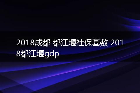 2018成都 都江堰社保基数 2018都江堰gdp