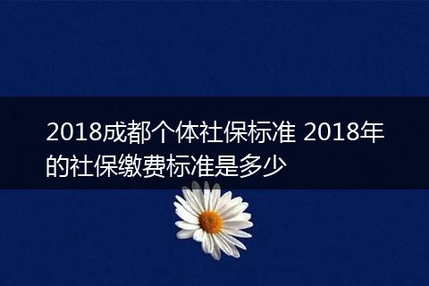 2018成都个体社保标准 2018年的社保缴费标准是多少
