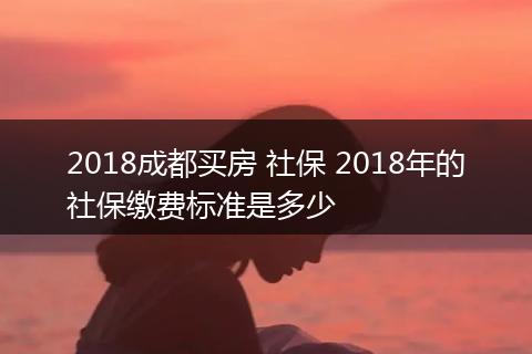 2018成都买房 社保 2018年的社保缴费标准是多少
