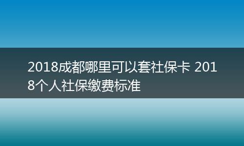 2018成都哪里可以套社保卡 2018个人社保缴费标准