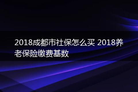 2018成都市社保怎么买 2018养老保险缴费基数