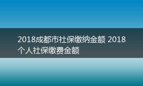 2018成都市社保缴纳金额 2018个人社保缴费金额
