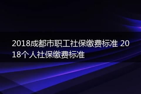 2018成都市职工社保缴费标准 2018个人社保缴费标准