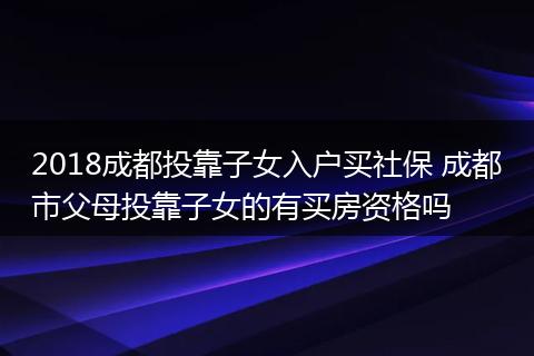 2018成都投靠子女入户买社保 成都市父母投靠子女的有买房资格吗