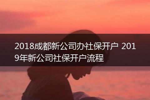 2018成都新公司办社保开户 2019年新公司社保开户流程