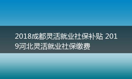 2018成都灵活就业社保补贴 2019河北灵活就业社保缴费