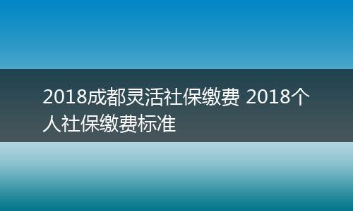 2018成都灵活社保缴费 2018个人社保缴费标准