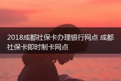 2018成都社保卡办理银行网点 成都社保卡即时制卡网点