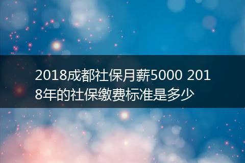 2018成都社保月薪5000 2018年的社保缴费标准是多少