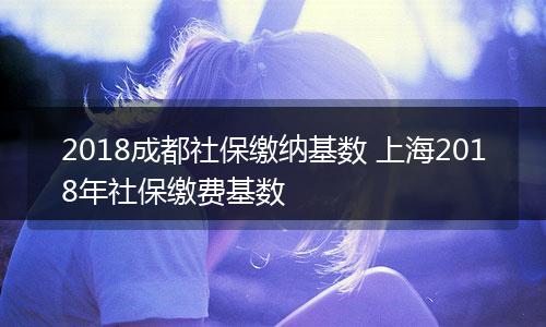 2018成都社保缴纳基数 上海2018年社保缴费基数