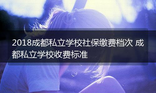 2018成都私立学校社保缴费档次 成都私立学校收费标准
