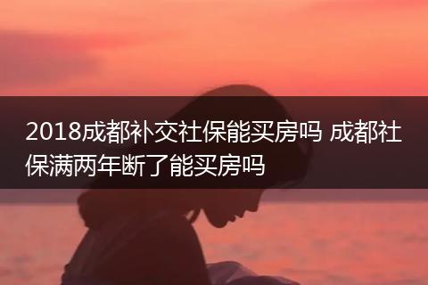 2018成都补交社保能买房吗 成都社保满两年断了能买房吗