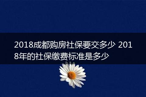 2018成都购房社保要交多少 2018年的社保缴费标准是多少