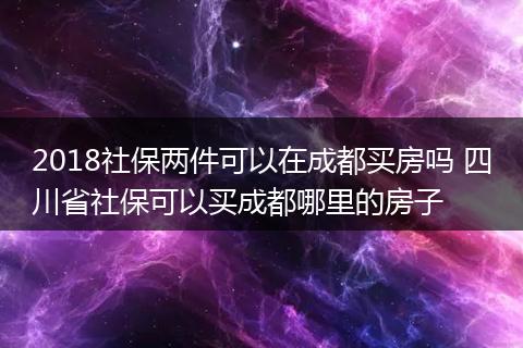 2018社保两件可以在成都买房吗 四川省社保可以买成都哪里的房子