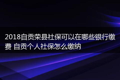 2018自贡荣县社保可以在哪些银行缴费 自贡个人社保怎么缴纳