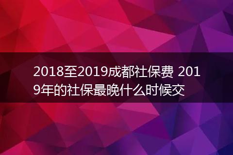2018至2019成都社保费 2019年的社保最晚什么时候交